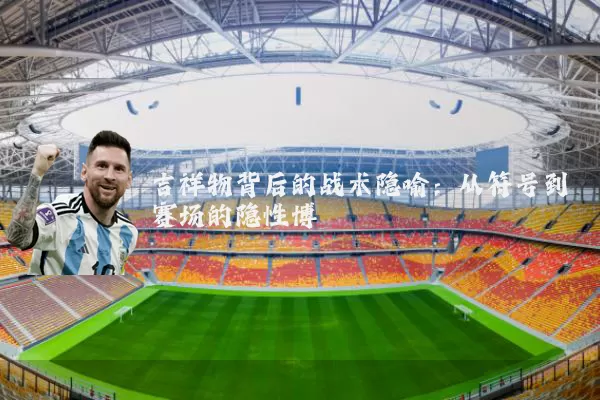 吉祥物背后的战术隐喻:从符号到赛场的隐性博弈